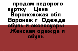 продам недорого куртку  › Цена ­ 1 500 - Воронежская обл., Воронеж г. Одежда, обувь и аксессуары » Женская одежда и обувь   